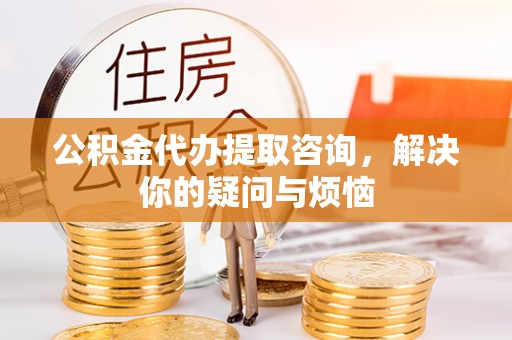 荆州公积金代办提取咨询，解决你的疑问与烦恼