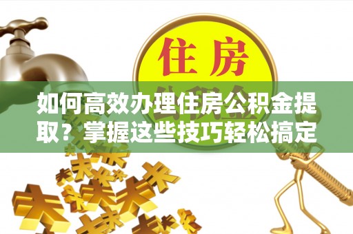 荆州如何高效办理住房公积金提取？掌握这些技巧轻松搞定