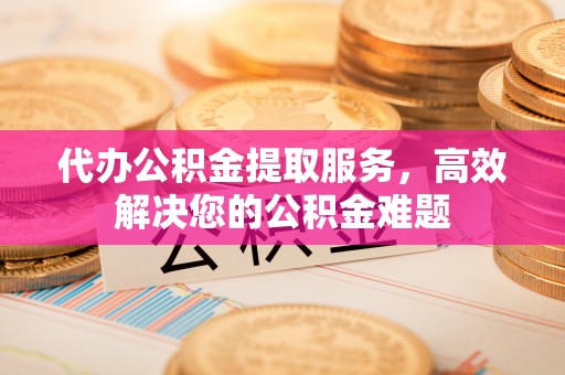 荆州代办公积金提取服务，高效解决您的公积金难题