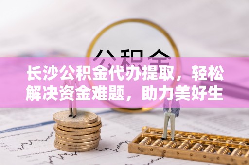 荆州长沙公积金代办提取，轻松解决资金难题，助力美好生活