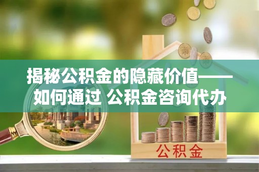 荆州揭秘公积金的隐藏价值——如何通过 公积金咨询代办提取 优化财富管理