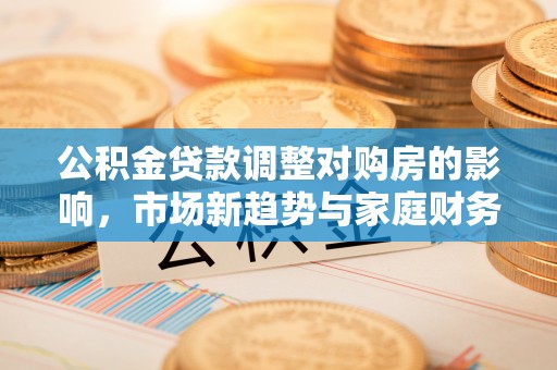 荆州公积金贷款调整对购房的影响，市场新趋势与家庭财务规划