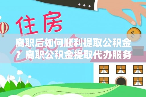 荆州离职后如何顺利提取公积金？离职公积金提取代办服务帮你搞定！