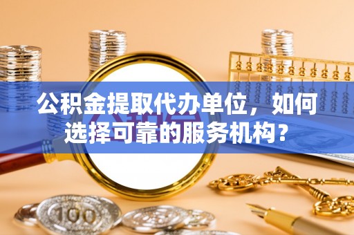 荆州公积金提取代办单位，如何选择可靠的服务机构？