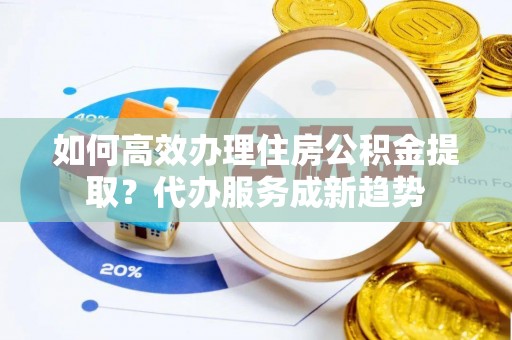 荆州如何高效办理住房公积金提取？代办服务成新趋势