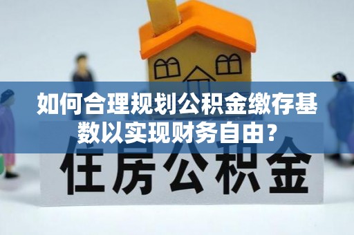 荆州如何合理规划公积金缴存基数以实现财务自由？