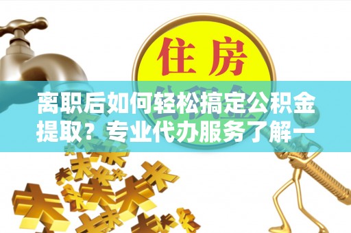 荆州离职后如何轻松搞定公积金提取？专业代办服务了解一下