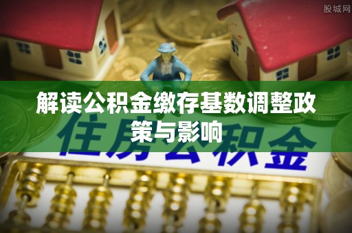 荆州解读公积金缴存基数调整政策与影响