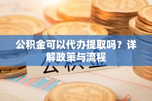 荆州公积金可以代办提取吗？详解政策与流程