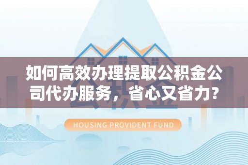 荆州如何高效办理提取公积金公司代办服务，省心又省力？