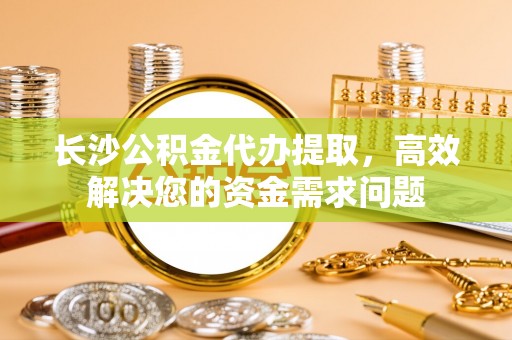 荆州长沙公积金代办提取，高效解决您的资金需求问题
