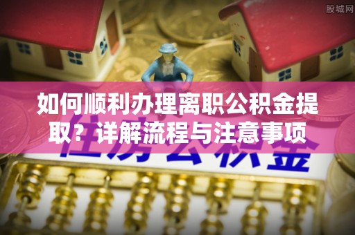 荆州如何顺利办理离职公积金提取？详解流程与注意事项