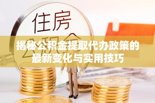 荆州揭秘公积金提取代办政策的最新变化与实用技巧