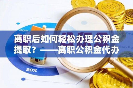 荆州离职后如何轻松办理公积金提取？——离职公积金代办提取服务详解