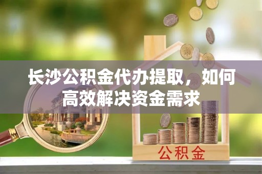 荆州长沙公积金代办提取，如何高效解决资金需求