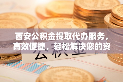 荆州西安公积金提取代办服务，高效便捷，轻松解决您的资金需求