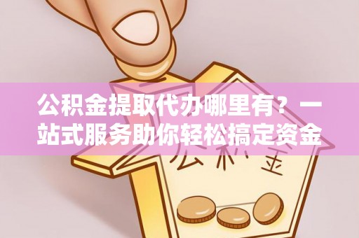 荆州公积金提取代办哪里有？一站式服务助你轻松搞定资金难题