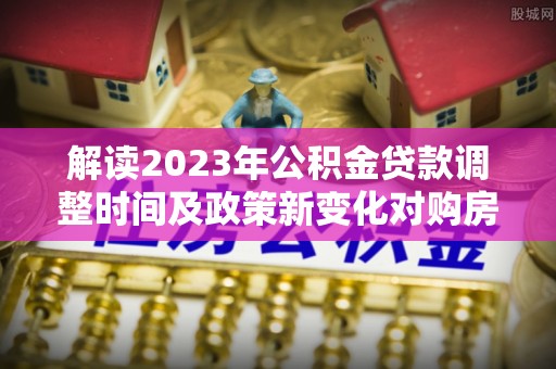 荆州解读2023年公积金贷款调整时间及政策新变化对购房的影响