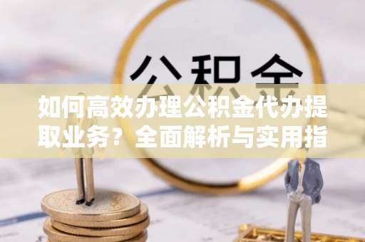 荆州如何高效办理公积金代办提取业务？全面解析与实用指南