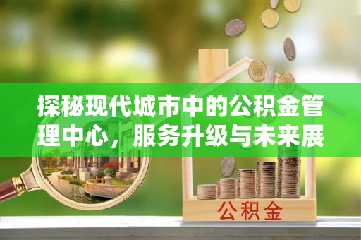 荆州探秘现代城市中的公积金管理中心，服务升级与未来展望
