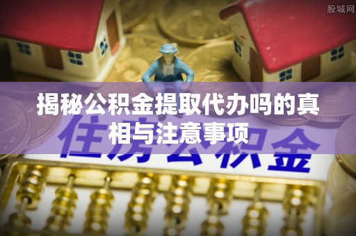 荆州揭秘公积金提取代办吗的真相与注意事项