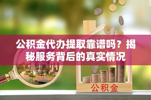 荆州公积金代办提取靠谱吗？揭秘服务背后的真实情况