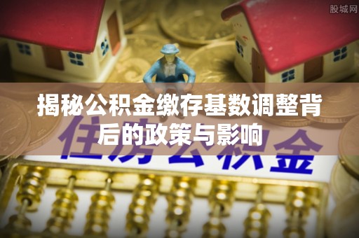荆州揭秘公积金缴存基数调整背后的政策与影响