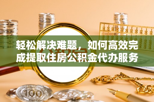 荆州轻松解决难题，如何高效完成提取住房公积金代办服务