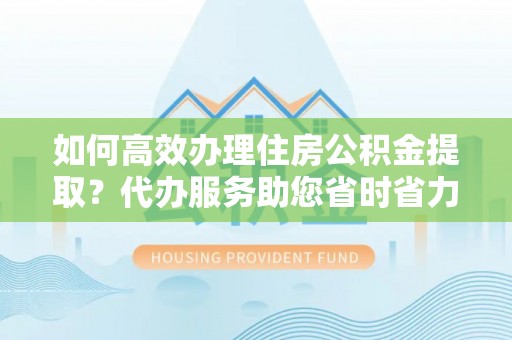 荆州如何高效办理住房公积金提取？代办服务助您省时省力