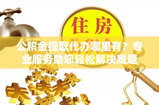 荆州公积金提取代办哪里有？专业服务助您轻松解决难题