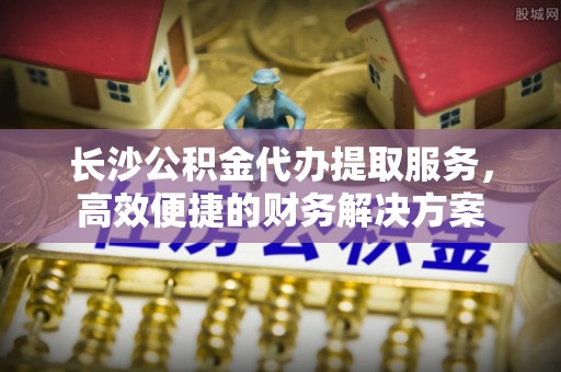 荆州长沙公积金代办提取服务，高效便捷的财务解决方案