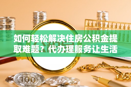 荆州如何轻松解决住房公积金提取难题？代办理服务让生活更简单