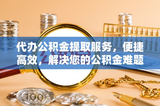 荆州代办公积金提取服务，便捷高效，解决您的公积金难题