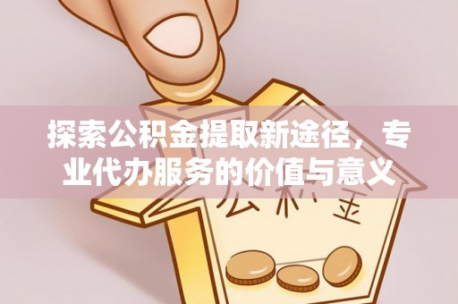荆州探索公积金提取新途径，专业代办服务的价值与意义