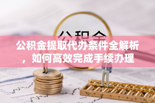 荆州公积金提取代办条件全解析，如何高效完成手续办理