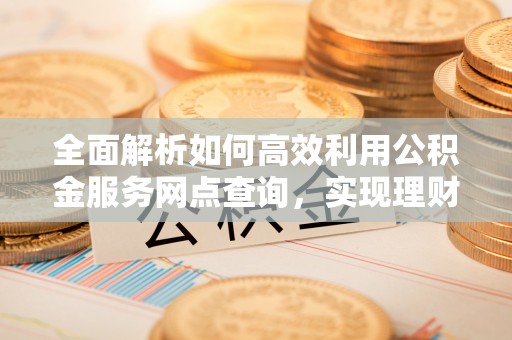 荆州全面解析如何高效利用公积金服务网点查询，实现理财与生活优化