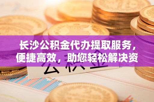 荆州长沙公积金代办提取服务，便捷高效，助您轻松解决资金需求