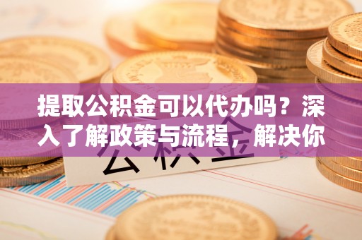 荆州提取公积金可以代办吗？深入了解政策与流程，解决你的疑问