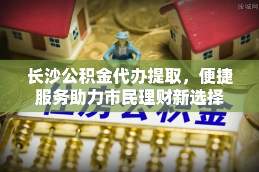 荆州长沙公积金代办提取，便捷服务助力市民理财新选择