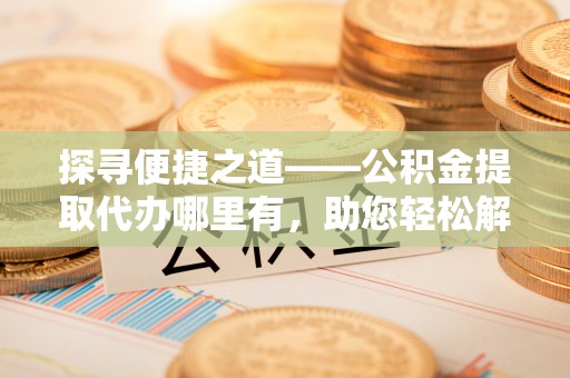 荆州探寻便捷之道——公积金提取代办哪里有，助您轻松解决资金难题