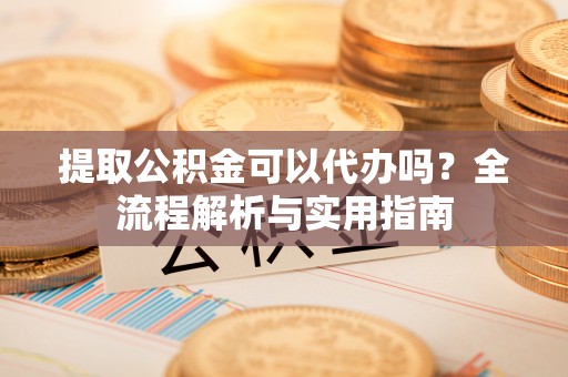 荆州提取公积金可以代办吗？全流程解析与实用指南
