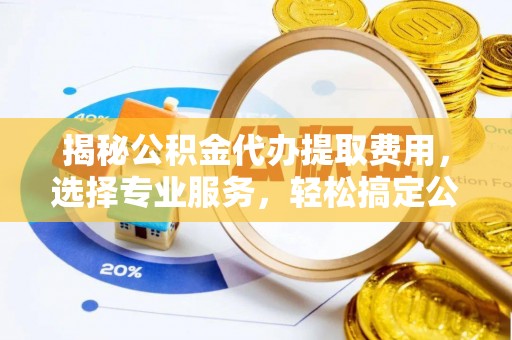 荆州揭秘公积金代办提取费用，选择专业服务，轻松搞定公积金提取