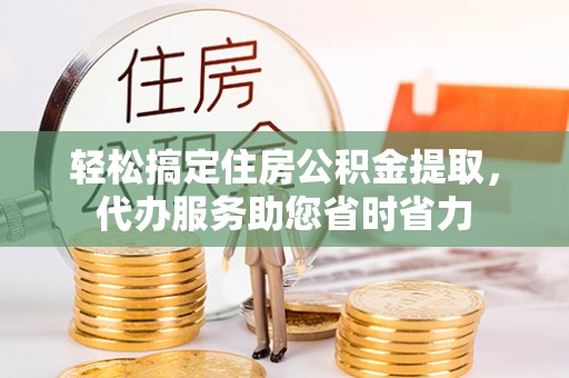 荆州轻松搞定住房公积金提取，代办服务助您省时省力