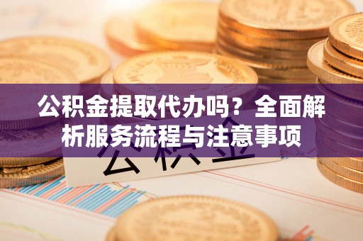 荆州公积金提取代办吗？全面解析服务流程与注意事项