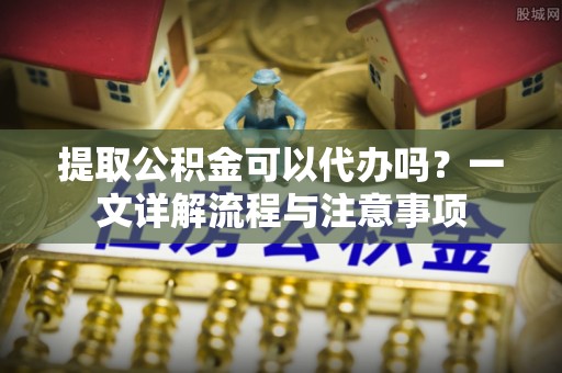 荆州提取公积金可以代办吗？一文详解流程与注意事项