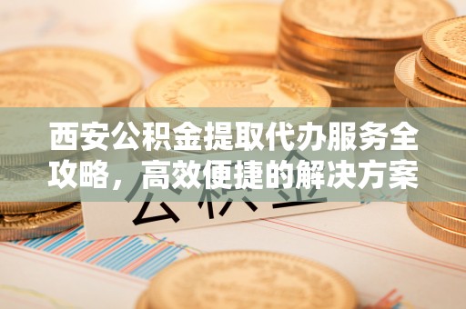 荆州西安公积金提取代办服务全攻略，高效便捷的解决方案