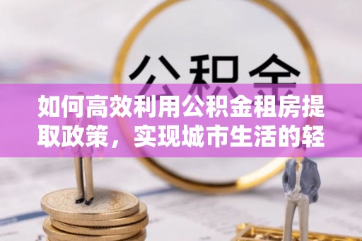 荆州如何高效利用公积金租房提取政策，实现城市生活的轻松负担