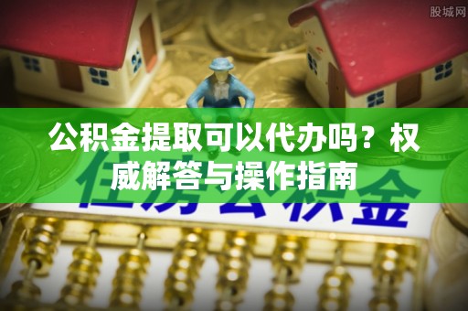 荆州公积金提取可以代办吗？权威解答与操作指南