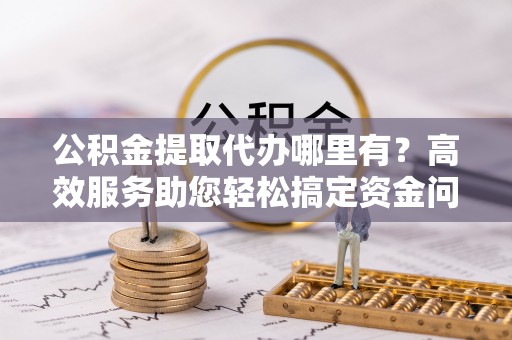 荆州公积金提取代办哪里有？高效服务助您轻松搞定资金问题