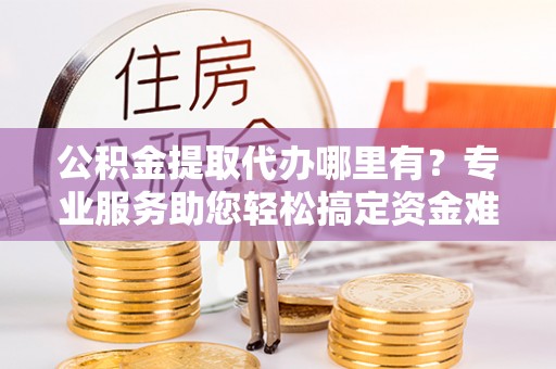荆州公积金提取代办哪里有？专业服务助您轻松搞定资金难题
